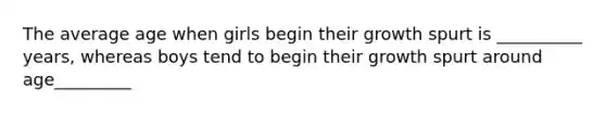 The average age when girls begin their growth spurt is __________ years, whereas boys tend to begin their growth spurt around age_________