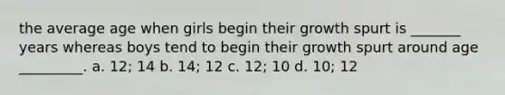 the average age when girls begin their growth spurt is _______ years whereas boys tend to begin their growth spurt around age _________. a. 12; 14 b. 14; 12 c. 12; 10 d. 10; 12