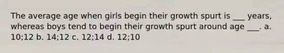 The average age when girls begin their growth spurt is ___ years, whereas boys tend to begin their growth spurt around age ___. a. 10;12 b. 14;12 c. 12;14 d. 12;10