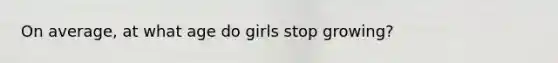 On average, at what age do girls stop growing?