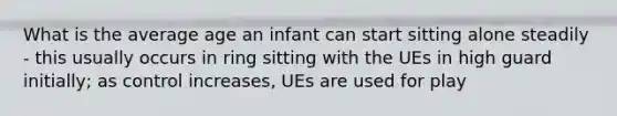 What is the average age an infant can start sitting alone steadily - this usually occurs in ring sitting with the UEs in high guard initially; as control increases, UEs are used for play