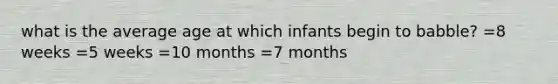 what is the average age at which infants begin to babble? =8 weeks =5 weeks =10 months =7 months