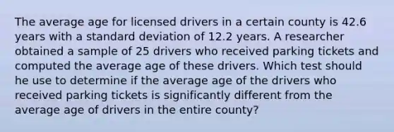 The average age for licensed drivers in a certain county is 42.6 years with a standard deviation of 12.2 years. A researcher obtained a sample of 25 drivers who received parking tickets and computed the average age of these drivers. Which test should he use to determine if the average age of the drivers who received parking tickets is significantly different from the average age of drivers in the entire county?