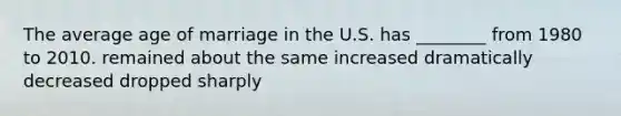 The average age of marriage in the U.S. has ________ from 1980 to 2010. remained about the same increased dramatically decreased dropped sharply