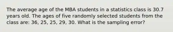 The average age of the MBA students in a statistics class is 30.7 years old. The ages of five randomly selected students from the class are: 36, 25, 25, 29, 30. What is the sampling error?