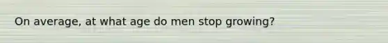 On average, at what age do men stop growing?