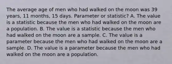 The average age of men who had walked on the moon was 39 years, 11 months, 15 days. Parameter or statistic? A. The value is a statistic because the men who had walked on the moon are a population. B. The value is a statistic because the men who had walked on the moon are a sample. C. The value is a parameter because the men who had walked on the moon are a sample. D. The value is a parameter because the men who had walked on the moon are a population.