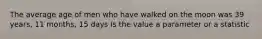 The average age of men who have walked on the moon was 39 years, 11 months, 15 days Is the value a parameter or a statistic