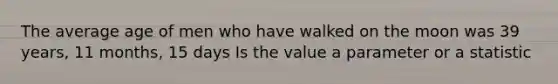 The average age of men who have walked on the moon was 39 years, 11 months, 15 days Is the value a parameter or a statistic