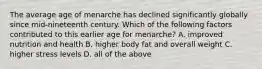 The average age of menarche has declined significantly globally since mid-nineteenth century. Which of the following factors contributed to this earlier age for menarche? A. improved nutrition and health B. higher body fat and overall weight C. higher stress levels D. all of the above