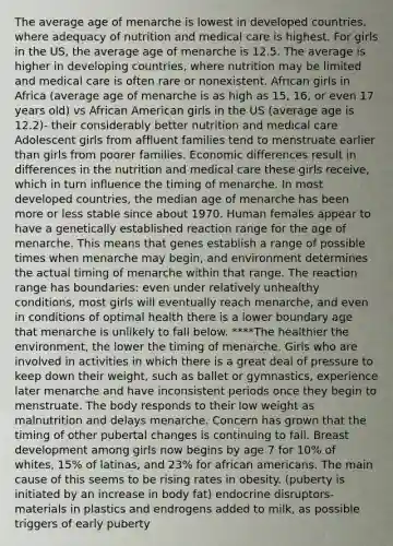 The average age of menarche is lowest in developed countries, where adequacy of nutrition and medical care is highest. For girls in the US, the average age of menarche is 12.5. The average is higher in developing countries, where nutrition may be limited and medical care is often rare or nonexistent. African girls in Africa (average age of menarche is as high as 15, 16, or even 17 years old) vs African American girls in the US (average age is 12.2)- their considerably better nutrition and medical care Adolescent girls from affluent families tend to menstruate earlier than girls from poorer families. Economic differences result in differences in the nutrition and medical care these girls receive, which in turn influence the timing of menarche. In most developed countries, the median age of menarche has been more or less stable since about 1970. Human females appear to have a genetically established reaction range for the age of menarche. This means that genes establish a range of possible times when menarche may begin, and environment determines the actual timing of menarche within that range. The reaction range has boundaries: even under relatively unhealthy conditions, most girls will eventually reach menarche, and even in conditions of optimal health there is a lower boundary age that menarche is unlikely to fall below. ****The healthier the environment, the lower the timing of menarche. Girls who are involved in activities in which there is a great deal of pressure to keep down their weight, such as ballet or gymnastics, experience later menarche and have inconsistent periods once they begin to menstruate. The body responds to their low weight as malnutrition and delays menarche. Concern has grown that the timing of other pubertal changes is continuing to fall. Breast development among girls now begins by age 7 for 10% of whites, 15% of latinas, and 23% for african americans. The main cause of this seems to be rising rates in obesity. (puberty is initiated by an increase in body fat) endocrine disruptors- materials in plastics and endrogens added to milk, as possible triggers of early puberty