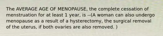 The AVERAGE AGE OF MENOPAUSE, the complete cessation of menstruation for at least 1 year, is --(A woman can also undergo menopause as a result of a hysterectomy, the surgical removal of the uterus, if both ovaries are also removed. )