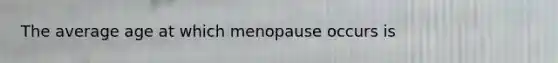 The average age at which menopause occurs is