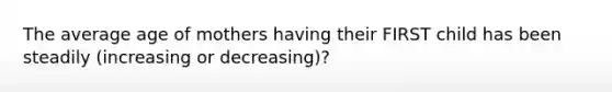 The average age of mothers having their FIRST child has been steadily (increasing or decreasing)?