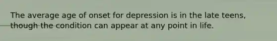 The average age of onset for depression is in the late teens, though the condition can appear at any point in life.