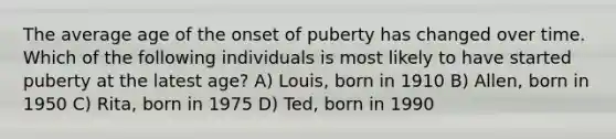 The average age of the onset of puberty has changed over time. Which of the following individuals is most likely to have started puberty at the latest age? A) Louis, born in 1910 B) Allen, born in 1950 C) Rita, born in 1975 D) Ted, born in 1990