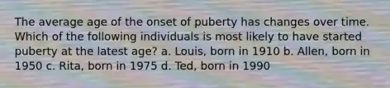 The average age of the onset of puberty has changes over time. Which of the following individuals is most likely to have started puberty at the latest age? a. Louis, born in 1910 b. Allen, born in 1950 c. Rita, born in 1975 d. Ted, born in 1990