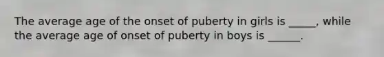 The average age of the onset of puberty in girls is _____, while the average age of onset of puberty in boys is ______.