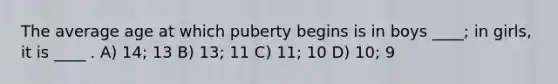 The average age at which puberty begins is in boys ____; in girls, it is ____ . A) 14; 13 B) 13; 11 C) 11; 10 D) 10; 9