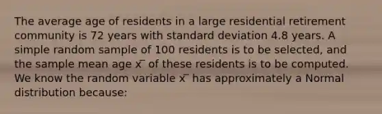 The average age of residents in a large residential retirement community is 72 years with <a href='https://www.questionai.com/knowledge/kqGUr1Cldy-standard-deviation' class='anchor-knowledge'>standard deviation</a> 4.8 years. A simple random sample of 100 residents is to be selected, and the sample mean age x ̅ of these residents is to be computed. We know the random variable x ̅ has approximately a Normal distribution because: