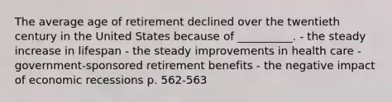 The average age of retirement declined over the twentieth century in the United States because of __________. - the steady increase in lifespan - the steady improvements in health care - government-sponsored retirement benefits - the negative impact of economic recessions p. 562-563