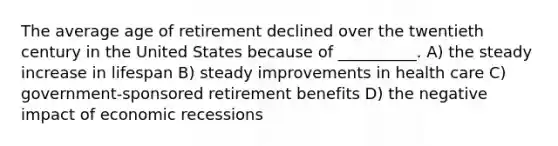 The average age of retirement declined over the twentieth century in the United States because of __________. A) the steady increase in lifespan B) steady improvements in health care C) government-sponsored retirement benefits D) the negative impact of economic recessions