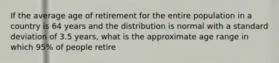 If the average age of retirement for the entire population in a country is 64 years and the distribution is normal with a standard deviation of 3.5 years, what is the approximate age range in which 95% of people retire