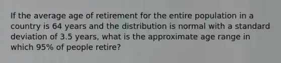 If the average age of retirement for the entire population in a country is 64 years and the distribution is normal with a standard deviation of 3.5 years, what is the approximate age range in which 95% of people retire?