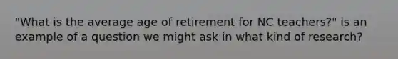 "What is the average age of retirement for NC teachers?" is an example of a question we might ask in what kind of research?