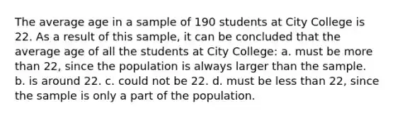 The average age in a sample of 190 students at City College is 22. As a result of this sample, it can be concluded that the average age of all the students at City College: a. must be <a href='https://www.questionai.com/knowledge/keWHlEPx42-more-than' class='anchor-knowledge'>more than</a> 22, since the population is always larger than the sample. b. is around 22. c. could not be 22. d. must be <a href='https://www.questionai.com/knowledge/k7BtlYpAMX-less-than' class='anchor-knowledge'>less than</a> 22, since the sample is only a part of the population.