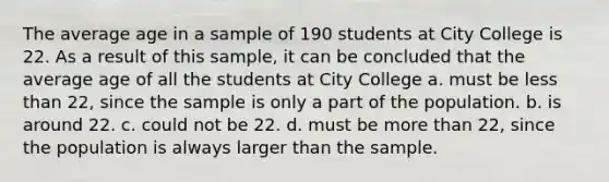 The average age in a sample of 190 students at City College is 22. As a result of this sample, it can be concluded that the average age of all the students at City College a. must be less than 22, since the sample is only a part of the population. b. is around 22. c. could not be 22. d. must be more than 22, since the population is always larger than the sample.