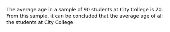 The average age in a sample of 90 students at City College is 20. From this sample, it can be concluded that the average age of all the students at City College