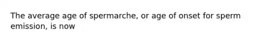 The average age of spermarche, or age of onset for sperm emission, is now