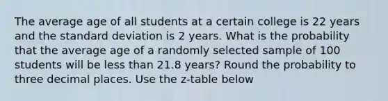 The average age of all students at a certain college is 22 years and the standard deviation is 2 years. What is the probability that the average age of a randomly selected sample of 100 students will be less than 21.8 years? Round the probability to three decimal places. Use the z-table below