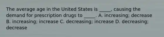 The average age in the United States is _____, causing the demand for prescription drugs to _____. A. increasing; decrease B. increasing; increase C. decreasing; increase D. decreasing; decrease