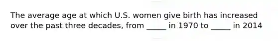 The average age at which U.S. women give birth has increased over the past three decades, from _____ in 1970 to _____ in 2014