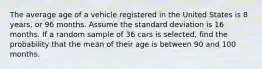 The average age of a vehicle registered in the United States is 8 years, or 96 months. Assume the standard deviation is 16 months. If a random sample of 36 cars is selected, find the probability that the mean of their age is between 90 and 100 months.