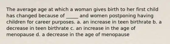 The average age at which a woman gives birth to her first child has changed because of _____ and women postponing having children for career purposes. a. an increase in teen birthrate b. a decrease in teen birthrate c. an increase in the age of menopause d. a decrease in the age of menopause