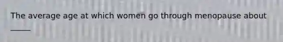 The average age at which women go through menopause about _____