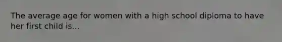 The average age for women with a high school diploma to have her first child is...