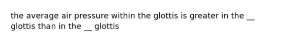 the average air pressure within the glottis is greater in the __ glottis than in the __ glottis