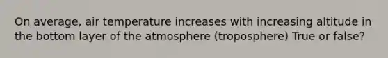 On average, air temperature increases with increasing altitude in the bottom layer of the atmosphere (troposphere) True or false?