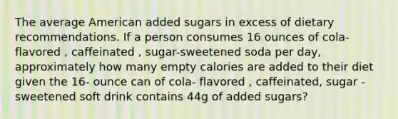 The average American added sugars in excess of dietary recommendations. If a person consumes 16 ounces of cola-flavored , caffeinated , sugar-sweetened soda per day, approximately how many empty calories are added to their diet given the 16- ounce can of cola- flavored , caffeinated, sugar -sweetened soft drink contains 44g of added sugars?