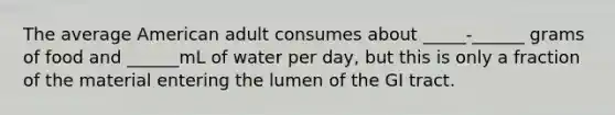 The average American adult consumes about _____-______ grams of food and ______mL of water per day, but this is only a fraction of the material entering the lumen of the GI tract.