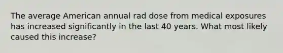 The average American annual rad dose from medical exposures has increased significantly in the last 40 years. What most likely caused this increase?