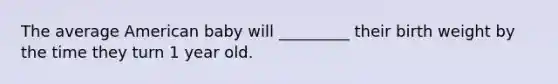 The average American baby will _________ their birth weight by the time they turn 1 year old.