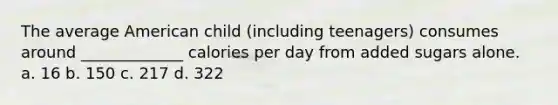 The average American child (including teenagers) consumes around _____________ calories per day from added sugars alone. a. 16 b. 150 c. 217 d. 322