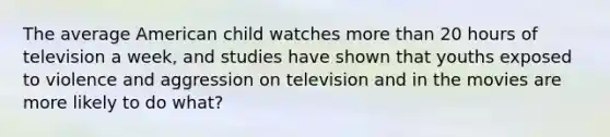 The average American child watches more than 20 hours of television a week, and studies have shown that youths exposed to violence and aggression on television and in the movies are more likely to do what?