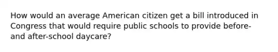 How would an average American citizen get a bill introduced in Congress that would require public schools to provide before- and after-school daycare?