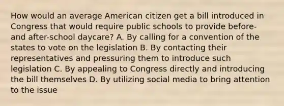 How would an average American citizen get a bill introduced in Congress that would require public schools to provide before- and after-school daycare? A. By calling for a convention of the states to vote on the legislation B. By contacting their representatives and pressuring them to introduce such legislation C. By appealing to Congress directly and introducing the bill themselves D. By utilizing social media to bring attention to the issue